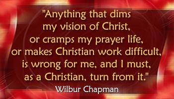 Anything that dims my vision of Christ, or cramps my prayer life, or makes Christian work difficult, is wrong for me, and I must, as a Christian, turn from it. (Wilbur Chapman)