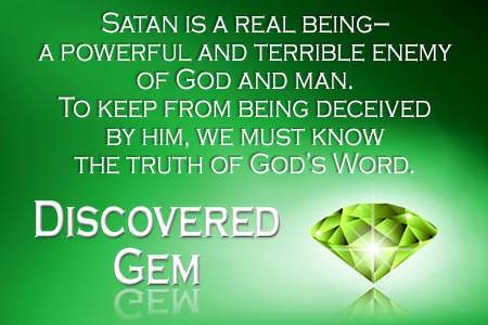 Satan is a real being - a powerful and terrible enemy of God and man. To keep from being deceived by him, we must know the truth of God's Word.