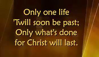 Only one life, 'twill soon be past; Only what's done for Christ will last.