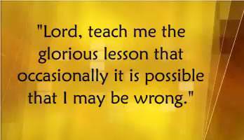 Lord teach me the glorious lesson that occasionally it is possible that I may be wrong.
