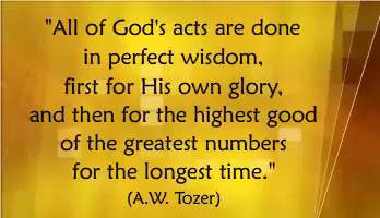All of God's acts are done in perfect wisdom, first for His own glory, and then for the highest good of the greatest numbers for the longest time. (A.W. Tozer)